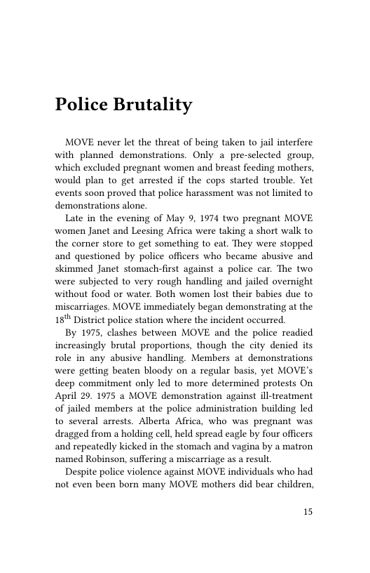 Police Brutality  MOVE never let the threat of being taken to jail interfere with planned demonstrations. Only a pre-selected group, which excluded pregnant women and breast feeding mothers, would plan to get arrested if the cops started trouble. Yet events soon proved that police harassment was not limited to demonstrations alone.  Late in the evening of May 9. 1974 two pregnant MOVE women Janet and Leesing Africa were taking a short walk to the corner store to get something to eat. They were stopped and questioned by police officers who became abusive and skimmed Janet stomach-first against a police car. The two were subjected to very rough handling and jailed overnight without food or water. Both women lost their babies due to miscarriages. MOVE immediately began demonstrating at the 18" District police station where the incident occurred.  By 1975, clashes between MOVE and the police readied increasingly brutal proportions, though the city denied its role in any abusive handling. Members at demonstrations were getting beaten bloody on a regular basis, yet MOVE’s deep commitment only led to more determined protests On April 29. 1975 a MOVE demonstration against ill-treatment of jailed members at the police administration building led to several arrests. Alberta Africa, who was pregnant was dragged from a holding cell, held spread eagle by four officers and repeatedly kicked in the stomach and vagina by a matron named Robinson, suffering a miscarriage as a result  Despite police violence against MOVE individuals who had not even been born many MOVE mothers did bear children,  15 